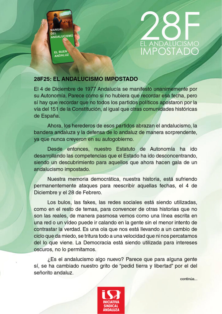 El 4 de Diciembre de 1977 Andalucía se manifestó unánimemente por su Autonomía. Parece como si no hubiera que recordar esa fecha, pero sí hay que recordar que no todos los partidos políticos apostaron por la vía del 151 de la Constitución, al igual que otras comunidades históricas de España.
<br>
Ahora, los herederos de esos partidos abrazan el andalucismo, la bandera andaluza y la defensa de lo andaluz de manera sorprendente, ya que nunca creyeron en su autogobierno.
<br>
Desde entonces, nuestro Estatuto de Autonomía ha ido desarrollando las competencias que el Estado ha ido desconcentrando, siendo un descubrimiento para aquellos que ahora hacen gala de un andalucismo impostado.
<br>
Nuestra memoria democrática, nuestra historia, está sufriendo permanentemente ataques para reescribir aquellas fechas, el 4 de Diciembre y el 28 de Febrero.
<br>
Los bulos, las fakes, las redes sociales está siendo utilizadas, como en el resto de temas, para convencer de otras historias que no son las reales, de manera pasmosa vemos como una línea escrita en una red o un vídeo puede ir calando en la gente sin eI menor intento de contrastar la verdad. Es una ola que nos está llevando a un cambio de ciclo que da miedo, se tritura todo a una velocidad que ni nos percatamos del lo que viene. La Democracia está siendo utilizada para intereses oscuros, no lo permitamos.
<br>
¿Es el andalucismo algo nuevo? Parece que para alguna gente sí, se ha cambiado nuestro grito de "pedid tierra y libertad" por el del señorito andaluz.