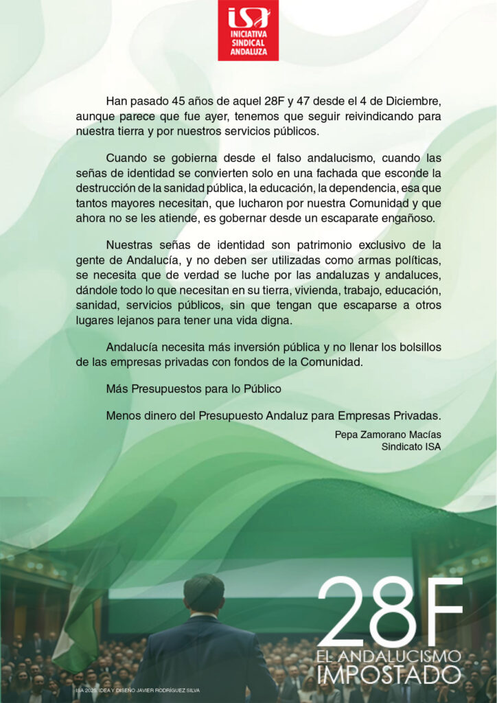 Han pasado 45 años de aquel 28F y 47 desde el 4 de Diciembre, aunque parece que fue ayer, tenemos que seguir reivindicando para nuestra tierra y por nuestros servicios públicos.
<br>
Cuando se gobierna desde el falso andalucismo, cuando las señas de identidad se convierten solo en una fachada que esconde la destrucción de la sanidad pública, la educación, la dependencia, esa que tantos mayores necesitan, que lucharon por nuestra Comunidad y que ahora no se les atiende, es gobernar desde un escaparate engañoso.
<br>
Nuestras señas de identidad son patrimonio exclusivo de la gente de Andalucía, y no deben ser utilizadas como armas políticas, se necesita que de verdad se luche por las andaluzas y andaluces, dándole todo 10 que necesitan en su tierra, vivienda, trabajo, educación, sanidad, servicios públicos, sin que tengan que escaparse a otros lugares lejanos para tener una vida digna.
<br>
Andalucía necesita más inversión pública y no llenar los bolsillos de las empresas privadas con fondos de la Comunidad.
<br>
Más Presupuestos para lo Público.
<br>
Menos dinero del Presupuesto Andaluz para Empresas Privadas.